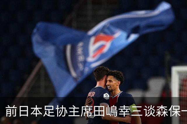 前日本足协主席田嶋幸三谈森保一续约传闻：这是合理的决定
